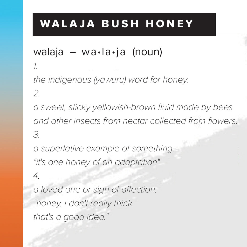 text describing walaja bush honey 1. the indigenous (yawuru) word for honey 2. a sweet, sticky yellowish-brown fluid made by bees and other insects from nectar collected from flowers 3. a superlative example of something. "it's one honey of an adaptation" 4. a loved one or sign of affection. "honey, I don't really think that's a good idea."
